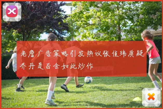 老詹广告策略引发热议张佳玮质疑乔丹是否会如此炒作