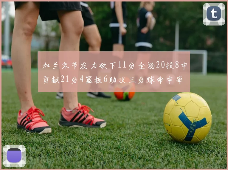 加兰末节发力砍下11分全场20投8中贡献21分4篮板6助攻三分球命中率高达375