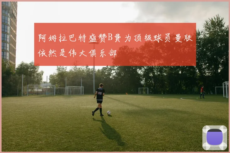 阿姆拉巴特盛赞B费为顶级球员曼联依然是伟大俱乐部