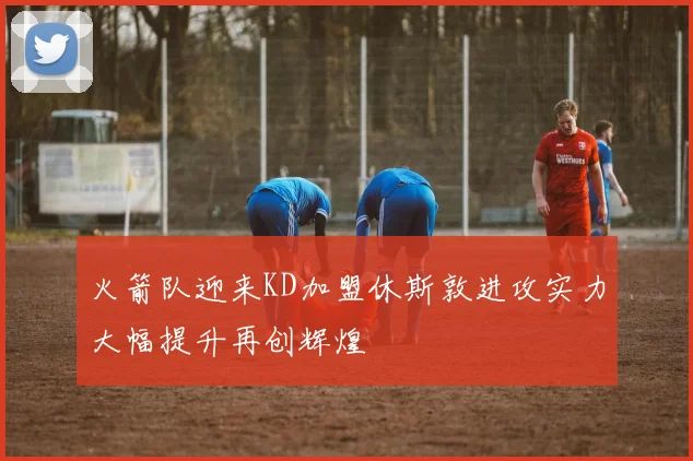火箭队迎来KD加盟休斯敦进攻实力大幅提升再创辉煌