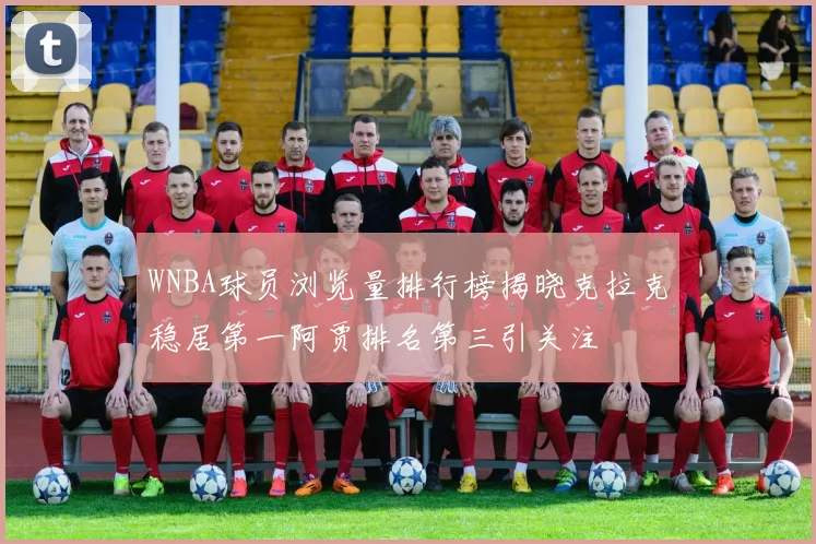 WNBA球员浏览量排行榜揭晓克拉克稳居第一阿贾排名第三引关注