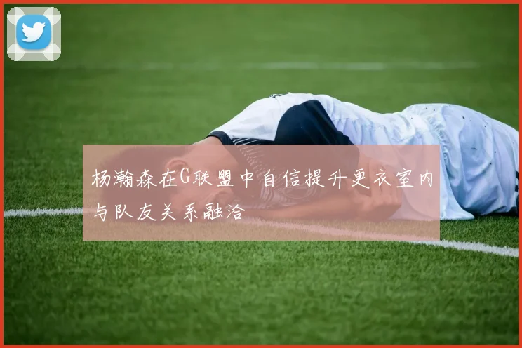 杨瀚森在G联盟中自信提升更衣室内与队友关系融洽