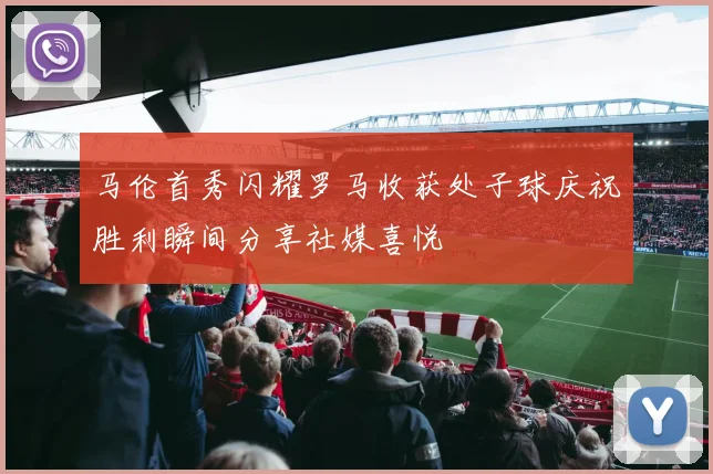 马伦首秀闪耀罗马收获处子球庆祝胜利瞬间分享社媒喜悦