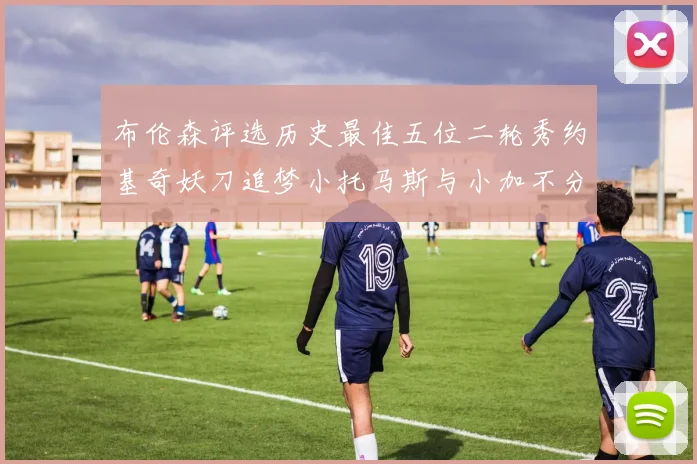 布伦森评选历史最佳五位二轮秀约基奇妖刀追梦小托马斯与小加不分先后