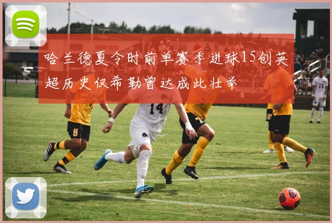 哈兰德夏令时前单赛季进球15创英超历史仅希勒曾达成此壮举