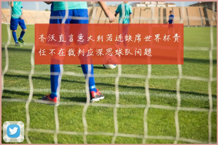 齐沃直言意大利若连缺席世界杯责任不在裁判应深思球队问题