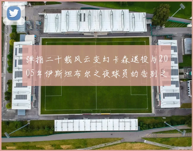 弹指二十载风云变幻卡森退役与2005年伊斯坦布尔之夜球员的告别之路