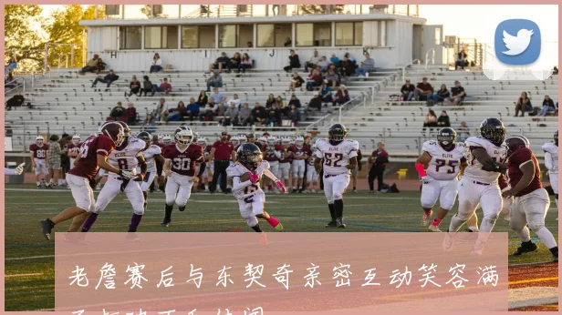老詹赛后与东契奇亲密互动笑容满面打破不和传闻