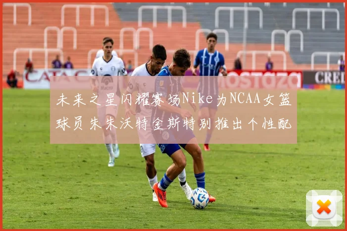 未来之星闪耀赛场Nike为NCAA女篮球员朱朱沃特金斯特别推出个性配色球鞋