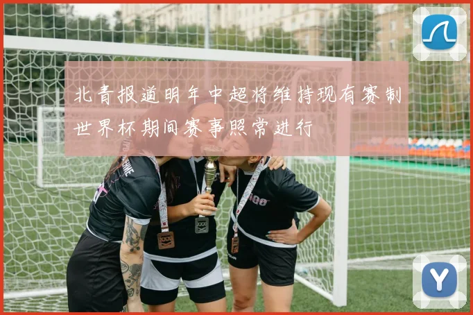 北青报道明年中超将维持现有赛制世界杯期间赛事照常进行