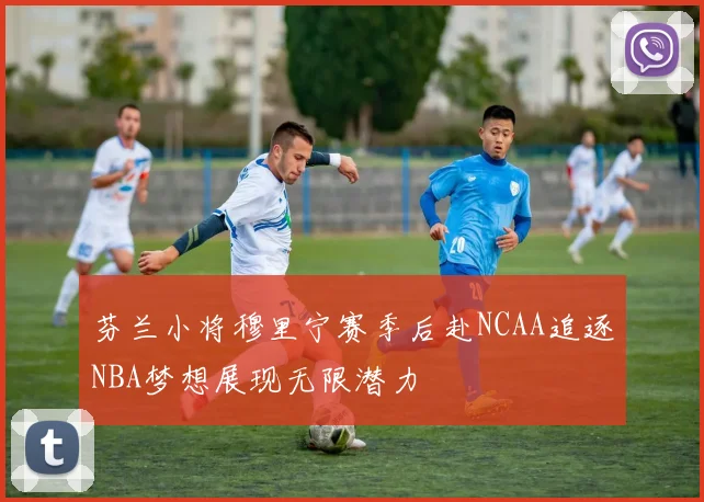 芬兰小将穆里宁赛季后赴NCAA追逐NBA梦想展现无限潜力