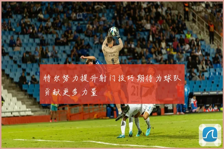特尔努力提升射门技巧期待为球队贡献更多力量