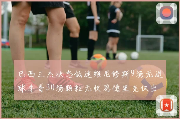 巴西三杰状态低迷维尼修斯9场无进球李哥30场颗粒无收恩德里克仅出场1次
