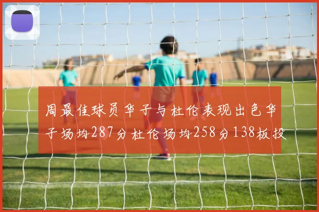 周最佳球员华子与杜伦表现出色华子场均287分杜伦场均258分138板投篮命中率高达639