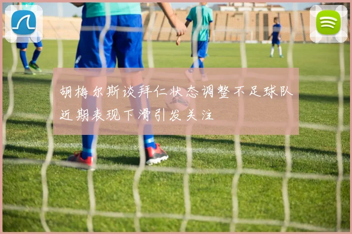 胡梅尔斯谈拜仁状态调整不足球队近期表现下滑引发关注