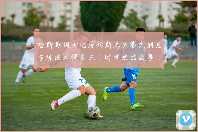 哈斯勒姆回忆詹姆斯总决赛失利后苦练技术提前三小时训练的故事