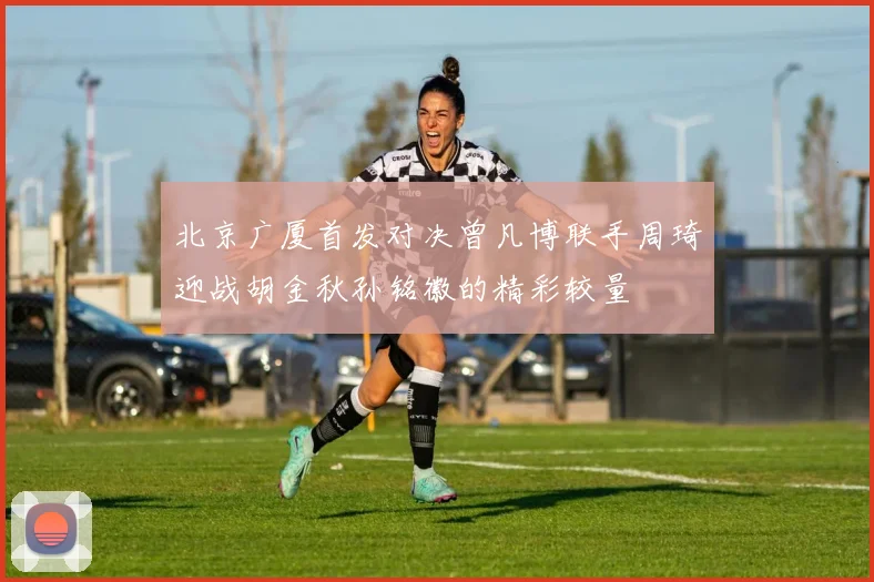 北京广厦首发对决曾凡博联手周琦迎战胡金秋孙铭徽的精彩较量