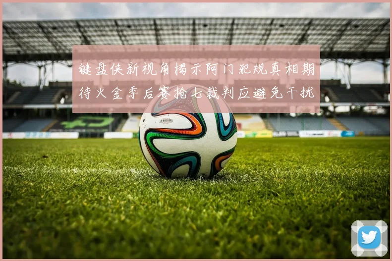键盘侠新视角揭示阿门犯规真相期待火金季后赛抢七裁判应避免干扰比赛