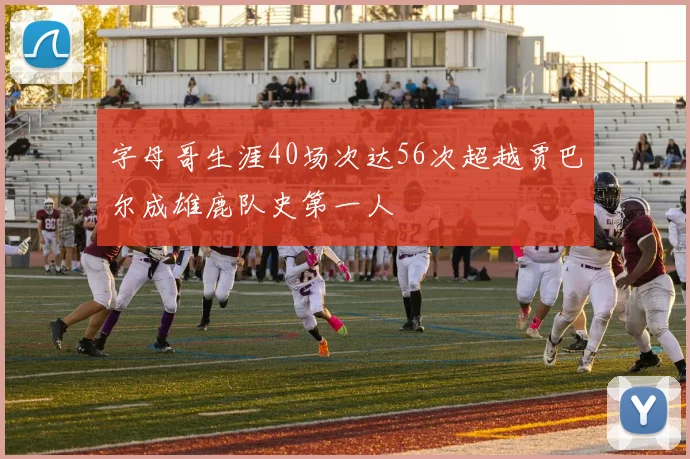 字母哥生涯40场次达56次超越贾巴尔成雄鹿队史第一人