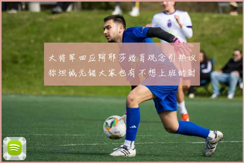 大将军回应阿耶莎婚育观念引热议称坦诚无错大家也有不想上班的时候
