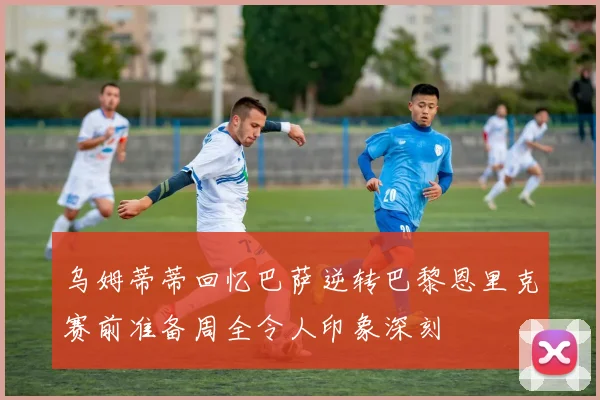 乌姆蒂蒂回忆巴萨逆转巴黎恩里克赛前准备周全令人印象深刻
