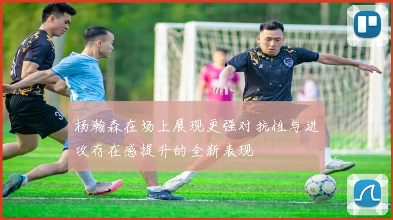 杨瀚森在场上展现更强对抗性与进攻存在感提升的全新表现