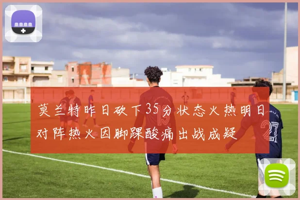 莫兰特昨日砍下35分状态火热明日对阵热火因脚踝酸痛出战成疑