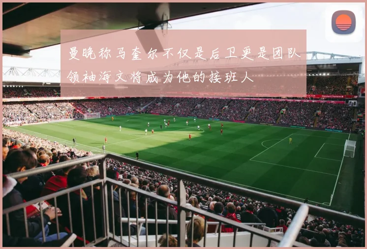 曼晚称马奎尔不仅是后卫更是团队领袖海文将成为他的接班人