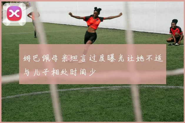 姆巴佩母亲坦言过度曝光让她不适与儿子相处时间少