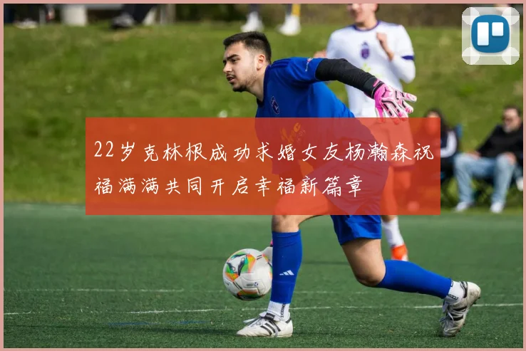 22岁克林根成功求婚女友杨瀚森祝福满满共同开启幸福新篇章