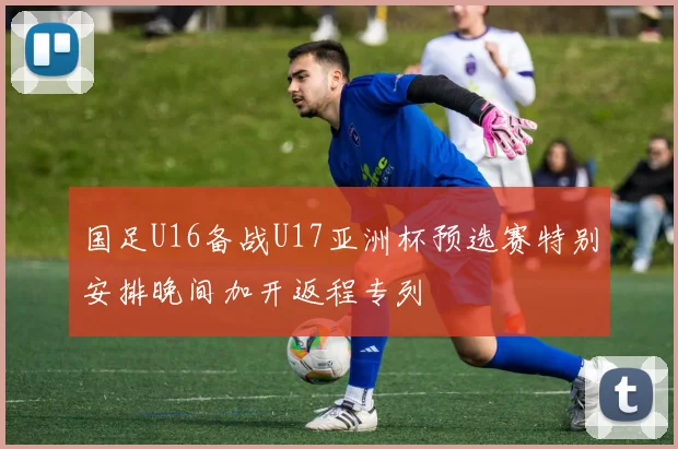 国足U16备战U17亚洲杯预选赛特别安排晚间加开返程专列