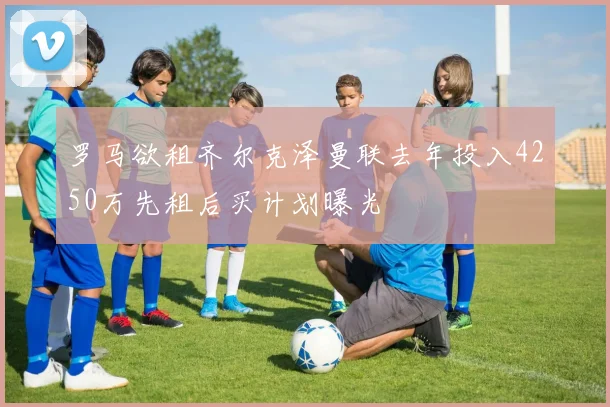 罗马欲租齐尔克泽曼联去年投入4250万先租后买计划曝光