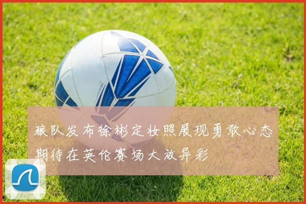 狼队发布徐彬定妆照展现勇敢心态期待在英伦赛场大放异彩