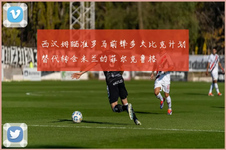 西汉姆瞄准罗马前锋多夫比克计划替代转会米兰的菲尔克鲁格
