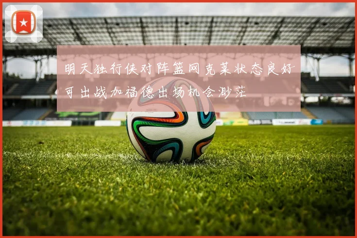 明天独行侠对阵篮网克莱状态良好可出战加福德出场机会渺茫