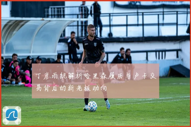 丁彦雨航解析哈里森履历与卢卡交易背后的新老板动向