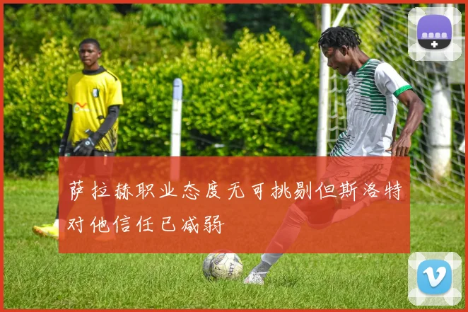 萨拉赫职业态度无可挑剔但斯洛特对他信任已减弱