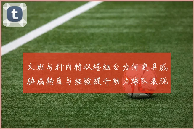 文班与科内特双塔组合为何更具威胁成熟度与经验提升助力球队表现