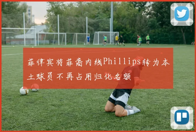 菲律宾将菲裔内线Phillips转为本土球员不再占用归化名额