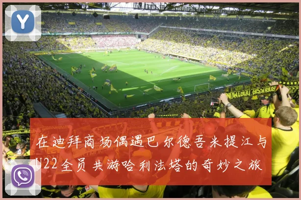 在迪拜商场偶遇巴尔德吾米提江与U22全员共游哈利法塔的奇妙之旅