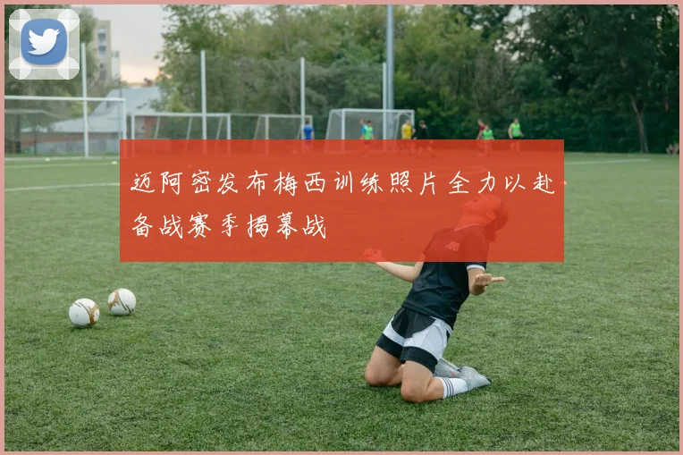 迈阿密发布梅西训练照片全力以赴备战赛季揭幕战