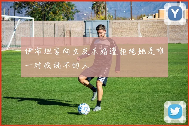 伊布坦言向女友求婚遭拒绝她是唯一对我说不的人