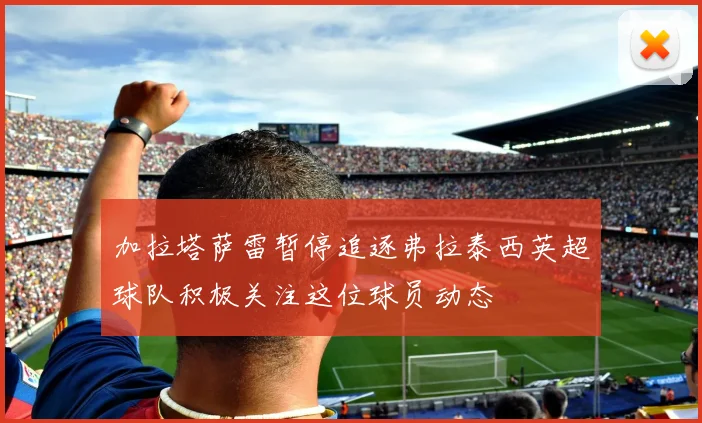 加拉塔萨雷暂停追逐弗拉泰西英超球队积极关注这位球员动态
