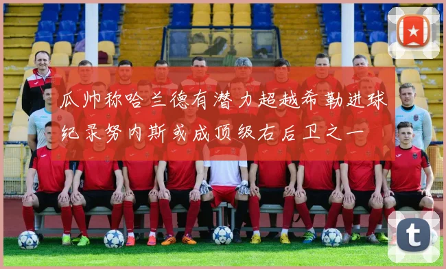 瓜帅称哈兰德有潜力超越希勒进球纪录努内斯或成顶级右后卫之一