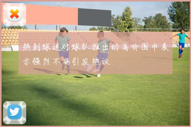 热刺球迷对球队推出的高价围巾表示强烈不满引发热议
