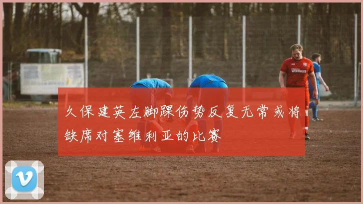 久保建英左脚踝伤势反复无常或将缺席对塞维利亚的比赛