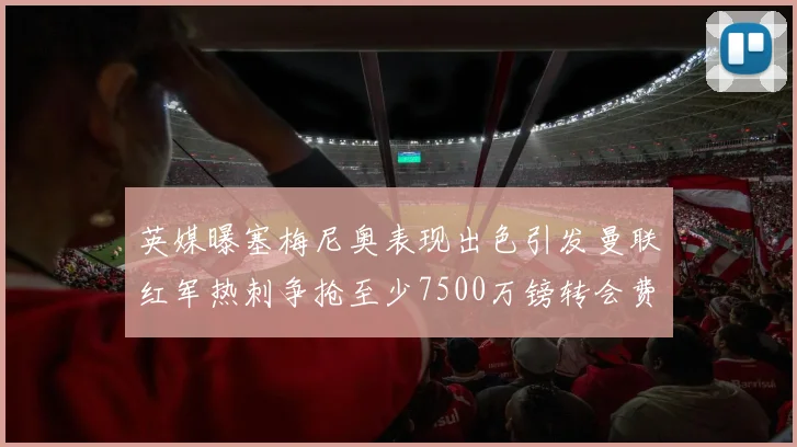 英媒曝塞梅尼奥表现出色引发曼联红军热刺争抢至少7500万镑转会费