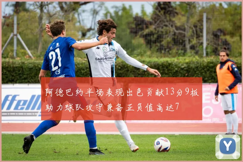 阿德巴约半场表现出色贡献13分9板助力球队攻守兼备正负值高达7