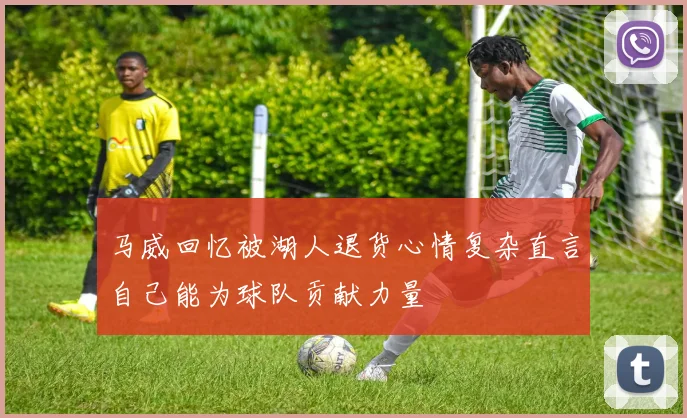 马威回忆被湖人退货心情复杂直言自己能为球队贡献力量